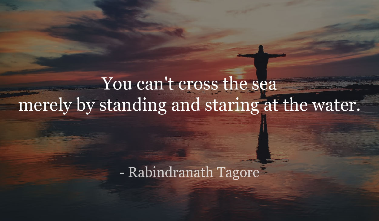 You can't cross the sea merely by standing and staring at the water.- Rabindranath Tagore