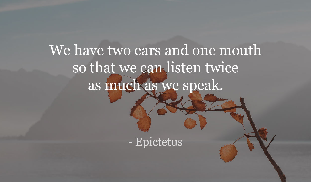We have two ears and one mouth so that we can listen twice as much as we speak. - Epictetus