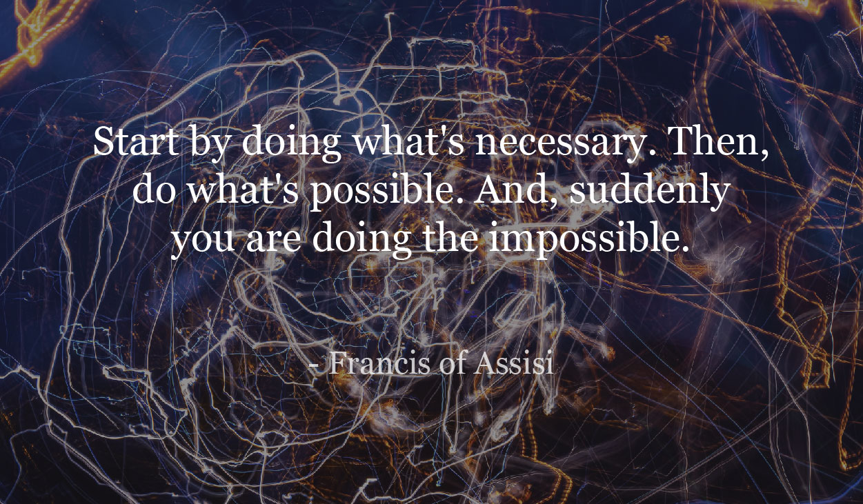 Start by doing what's necessary. Then, do what's possible. And, suddenly you are doing the impossible.- Francis of Assisi