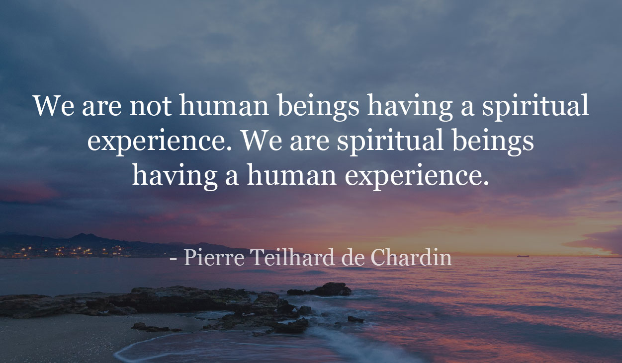 We are not human beings having a spiritual experience. We are spiritual beings having a human experience.- Pierre Teilhard de Chardin
