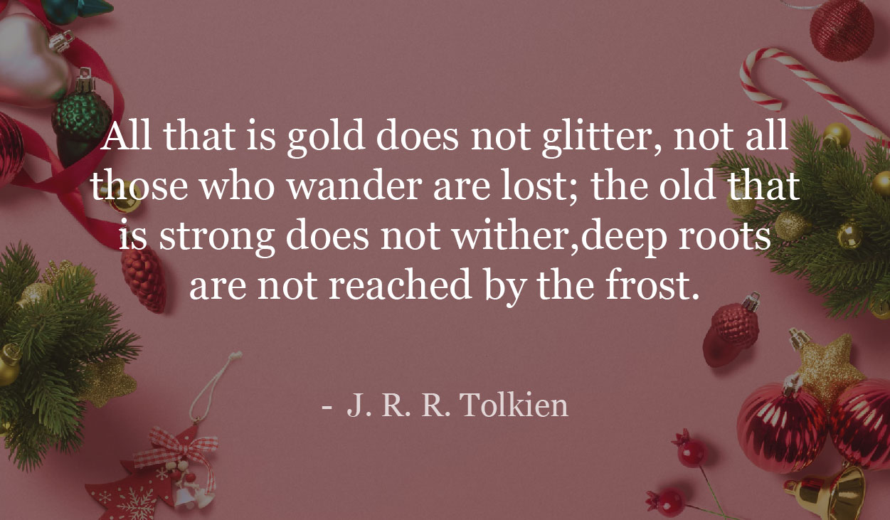 All that is gold does not glitter, not all those who wander are lost; the old that is strong does not wither,deep roots are not reached by the frost. - J. R. R. Tolkien