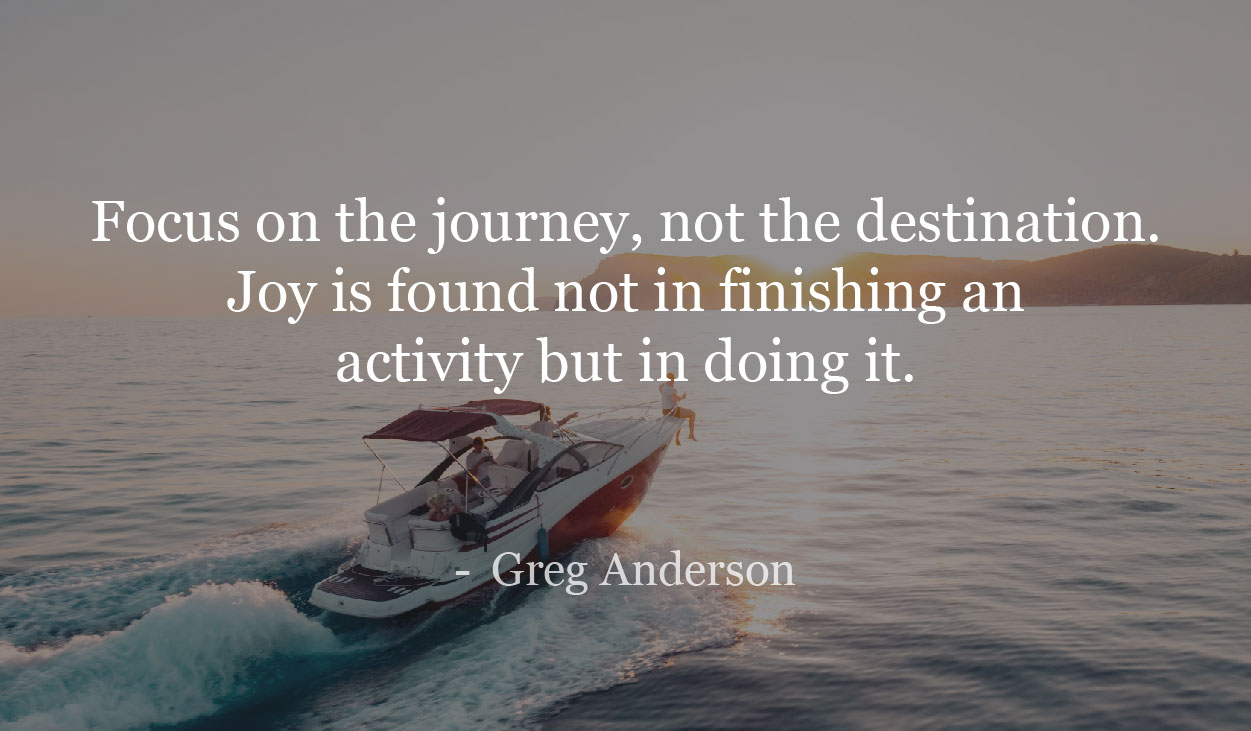Focus on the journey, not the destination. Joy is found not in finishing an activity but in doing it. - Greg Anderson