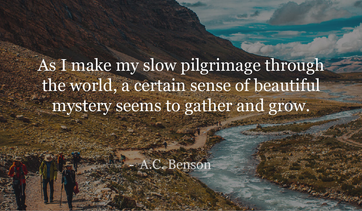 As I make my slow pilgrimage through the world, a certain sense of beautiful mystery seems to gather and grow. - A C Benson