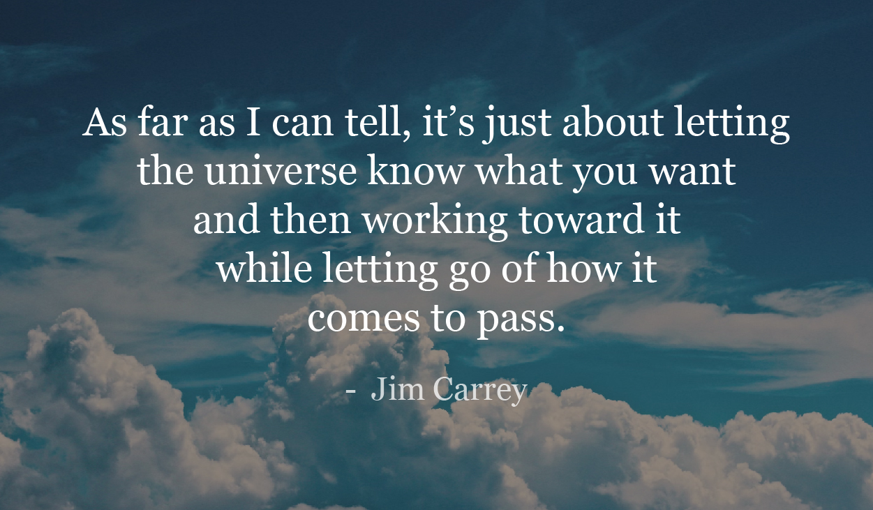 As far as I can tell, it’s just about letting the universe know what you want and then working toward it while letting go of how it comes to pass. - Jim Carrey