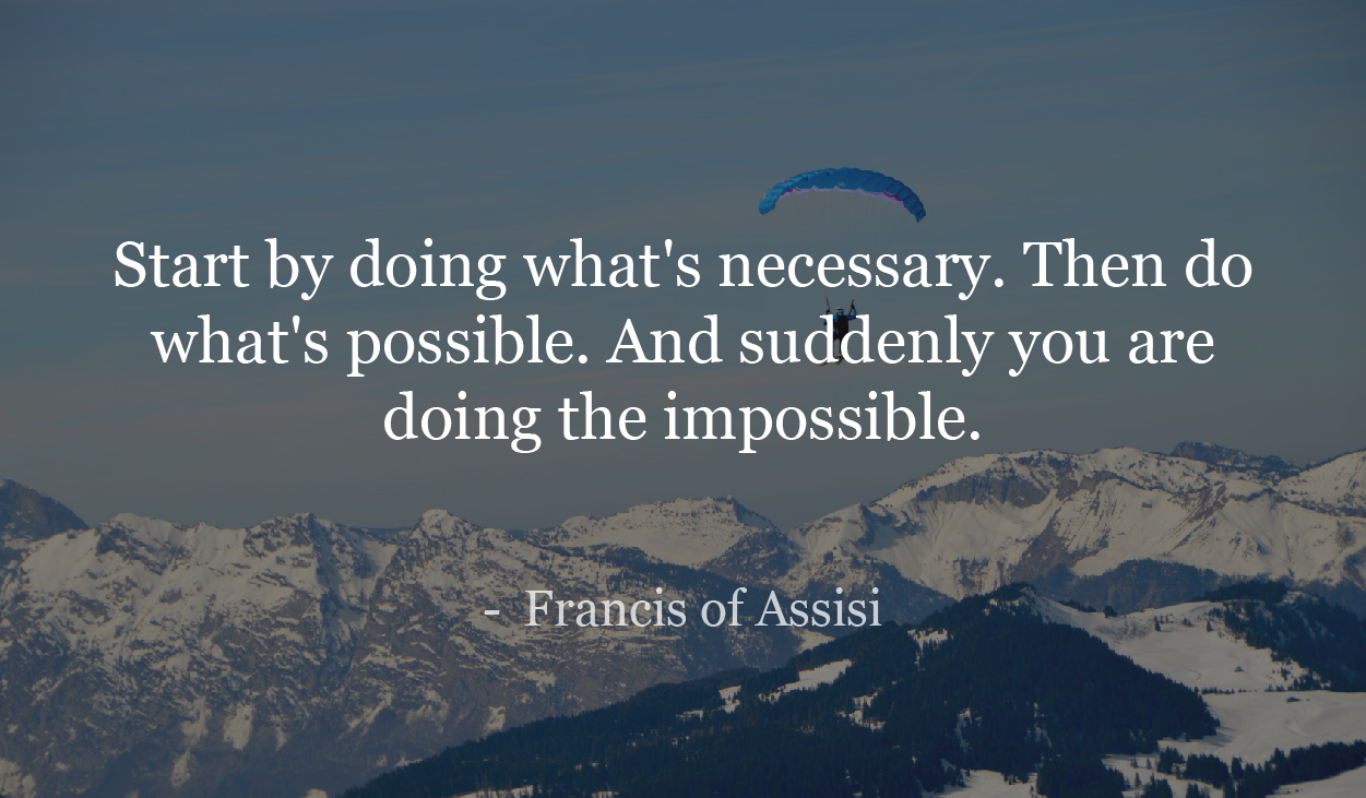 Start by doing what's necessary. Then do what's possible. And suddenly you are doing the impossible. - Francis of Assisi