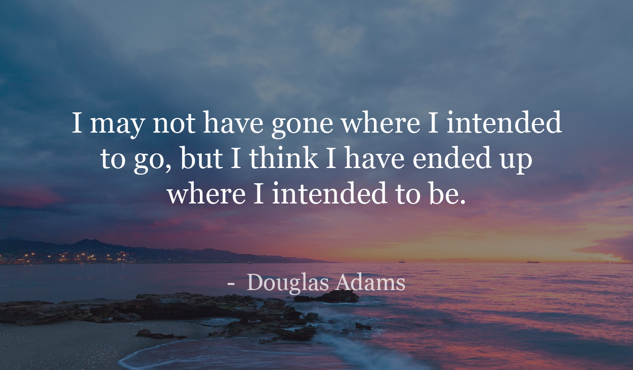 I may not have gone where I intended to go, but I think I have ended up where I intended to be. - Douglas Adams