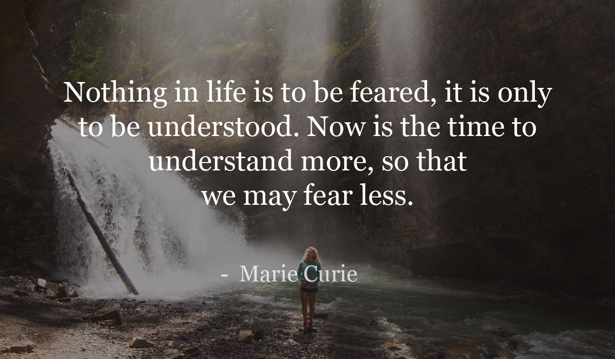 Nothing in life is to be feared, it is only to be understood. Now is the time to understand more, so that we may fear less. - Marie Curie