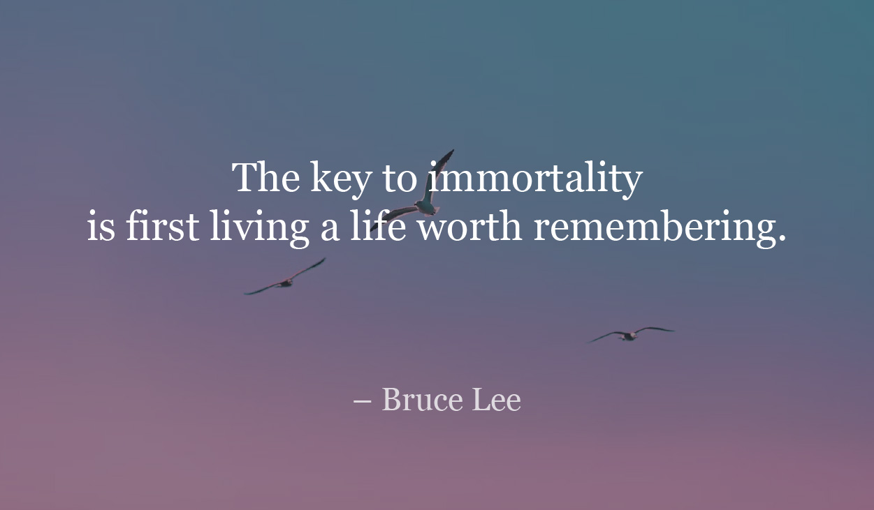 The key to immortality is living a life worth remembering. - Bruce Lee