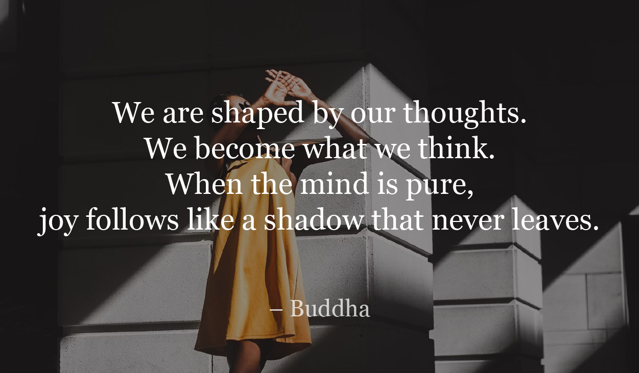 We are shaped by our thoughts. We become what we think. When the mind is pure, joy follows like a shadow that never leaves.