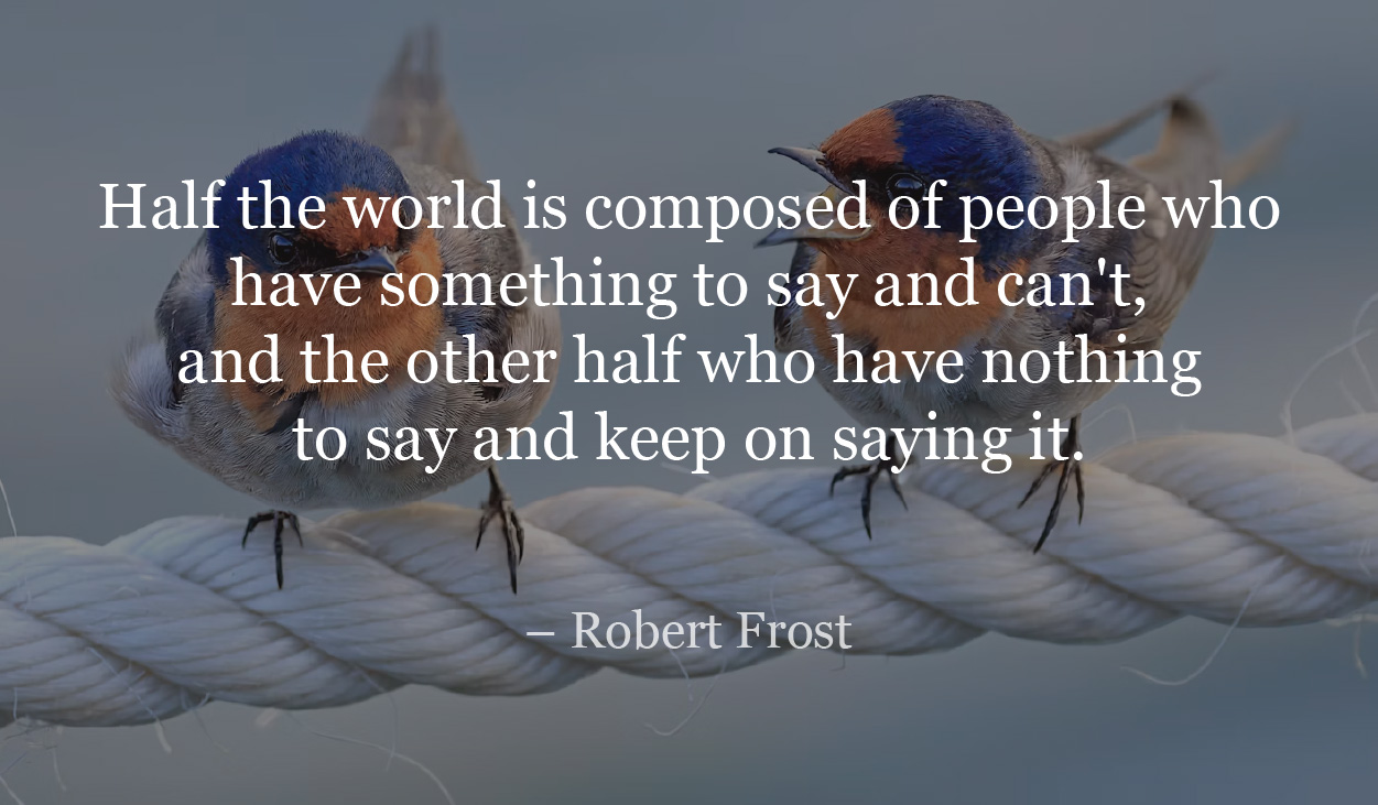 Half the world is composed of people who have something to say and can't, and the other half who have nothing to say and keep on saying it. — Robert Frost